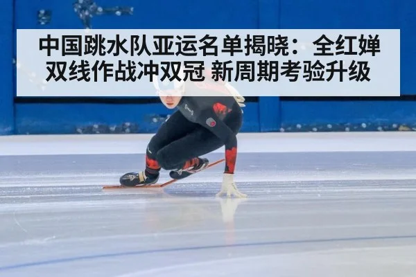中国跳水队亚运名单揭晓:全红婵双线作战冲双冠 新周期考验升级