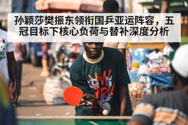 孙颖莎樊振东领衔国乒亚运阵容，五冠目标下核心负荷与替补深度分析